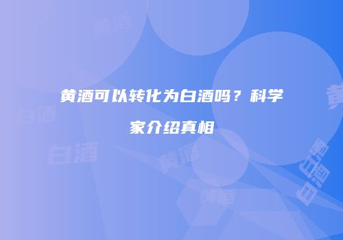 黄酒可以转化为白酒吗？科学家介绍真相