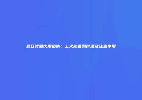 夏日啤酒饮用指南：上火能否喝啤酒及注意事项