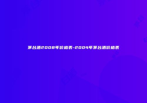 茅台酒2008年价格表-2004年茅台酒价格表