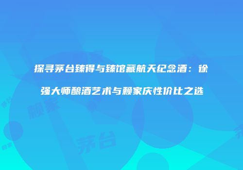 探寻茅台臻得与臻馆藏航天纪念酒：徐强大师酿酒艺术与赖家庆性价比之选