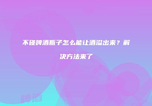 不碰啤酒瓶子怎么能让酒溢出来？解决方法来了