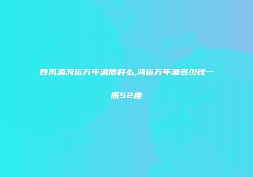 西风酒鸿运万年酒质好么,鸿运万年酒多少钱一瓶52度