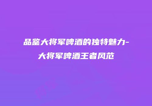 品鉴大将军啤酒的独特魅力-大将军啤酒王者风范