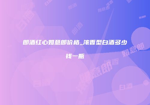 郎酒红心如意郎价格_浓香型白酒多少钱一瓶