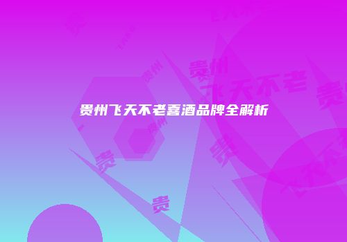 贵州飞天不老喜酒品牌全解析