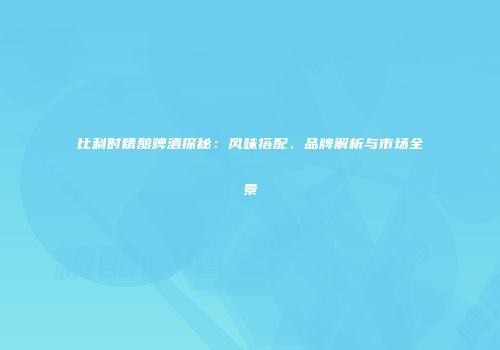 比利时精酿啤酒探秘：风味搭配、品牌解析与市场全景