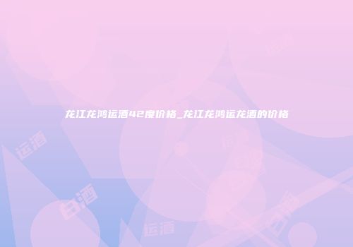龙江龙鸿运酒42度价格_龙江龙鸿运龙酒的价格