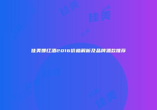 佳美娜红酒2016价格解析及品牌酒款推荐