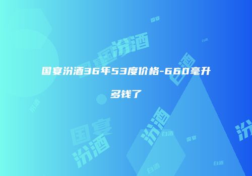 国宴汾酒36年53度价格-660毫升多钱了