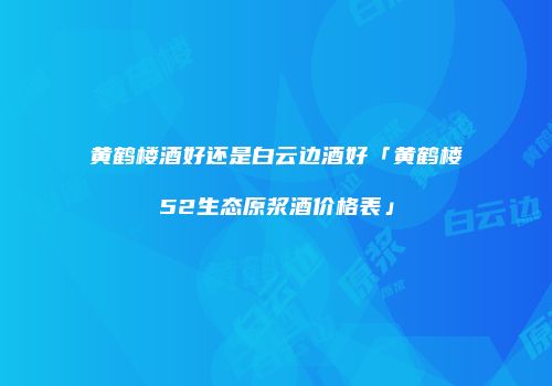黄鹤楼酒好还是白云边酒好「黄鹤楼52生态原浆酒价格表」