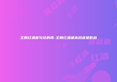 王朝红酒是勾兑的吗-王朝红酒是高档还是低档