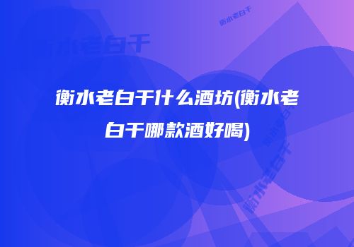 衡水老白干什么酒坊(衡水老白干哪款酒好喝)