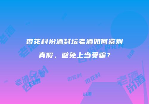 杏花村汾酒封坛老酒如何鉴别真假，避免上当受骗？