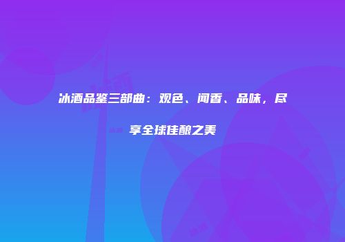 冰酒品鉴三部曲：观色、闻香、品味，尽享全球佳酿之美