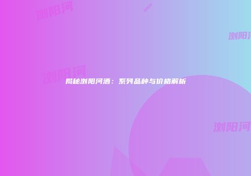揭秘浏阳河酒：系列品种与价格解析