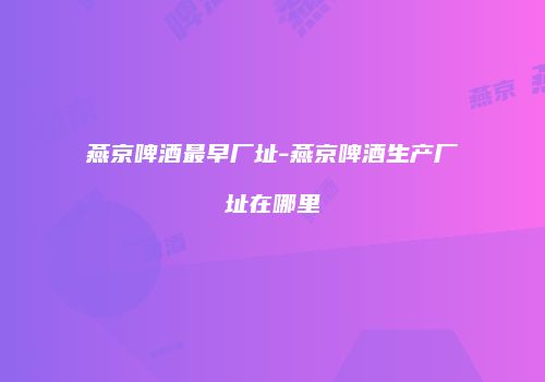 燕京啤酒最早厂址-燕京啤酒生产厂址在哪里