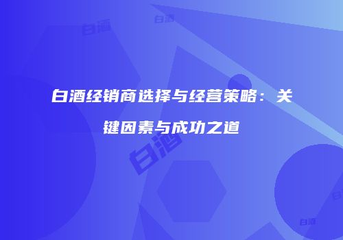 白酒经销商选择与经营策略：关键因素与成功之道