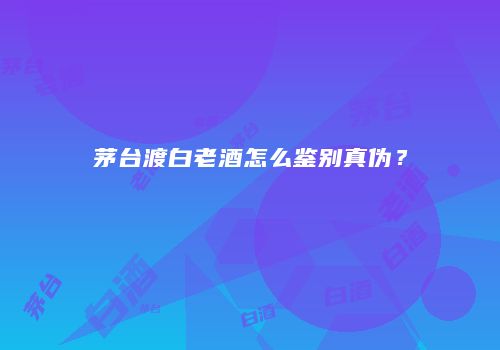 茅台渡白老酒怎么鉴别真伪？
