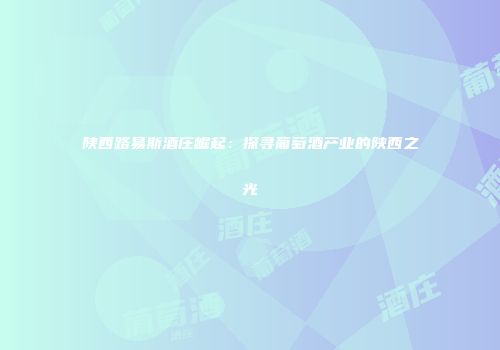 陕西路易斯酒庄崛起：探寻葡萄酒产业的陕西之光
