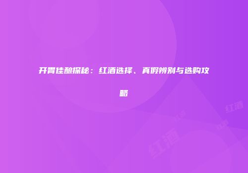 开胃佳酿探秘：红酒选择、真假辨别与选购攻略