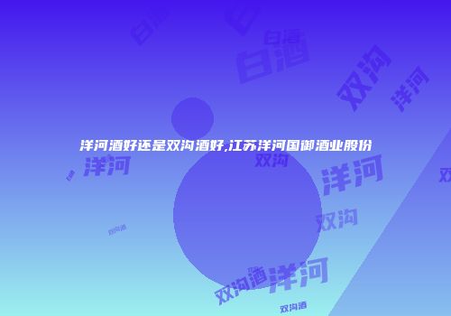 洋河酒好还是双沟酒好,江苏洋河国御酒业股份