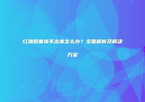 红酒瓶塞拔不出来怎么办？全面解析及解决方案