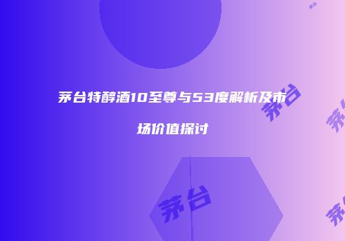 茅台特醇酒10至尊与53度解析及市场价值探讨