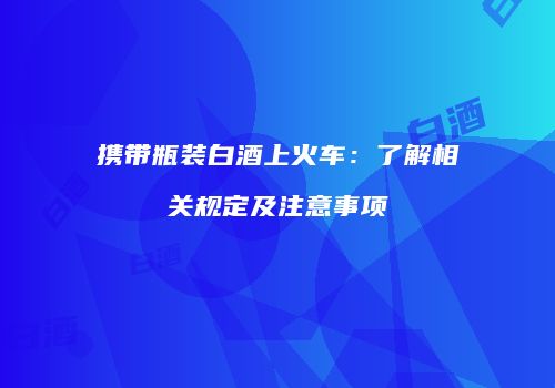 携带瓶装白酒上火车：了解相关规定及注意事项