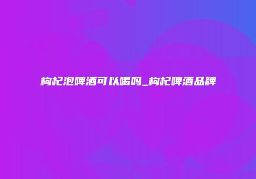 枸杞泡啤酒可以喝吗_枸杞啤酒品牌