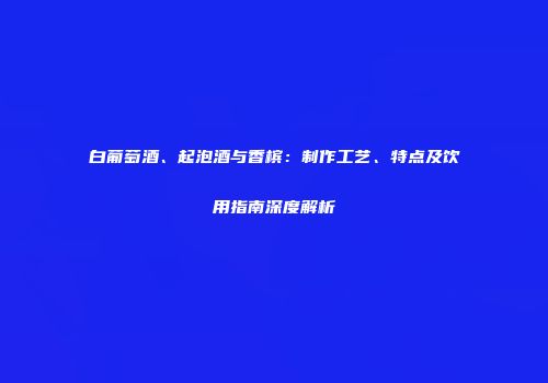 白葡萄酒、起泡酒与香槟：制作工艺、特点及饮用指南深度解析