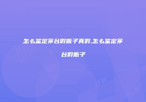 怎么鉴定茅台假瓶子真假,怎么鉴定茅台假瓶子