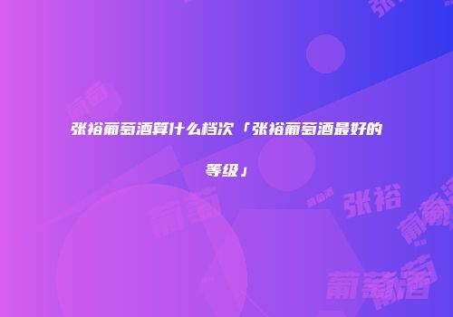 张裕葡萄酒算什么档次「张裕葡萄酒最好的等级」