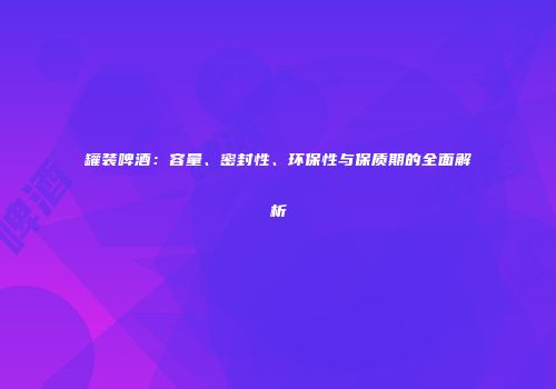 罐装啤酒：容量、密封性、环保性与保质期的全面解析