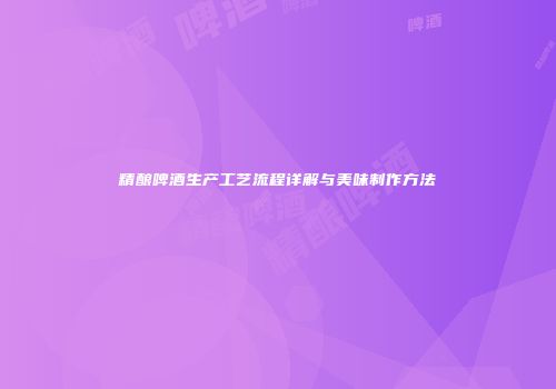 精酿啤酒生产工艺流程详解与美味制作方法
