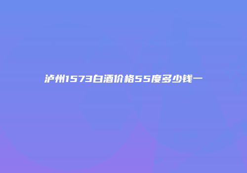 泸州1573白酒价格55度多少钱一