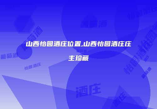 山西怡园酒庄位置,山西怡园酒庄庄主珍藏