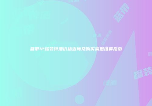 蓝带12罐装啤酒价格查询及购买渠道推荐指南