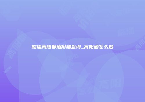 临淄高阳郡酒价格查询_高阳酒怎么做