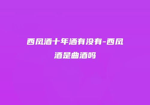 西凤酒十年洒有没有-西凤酒是曲酒吗