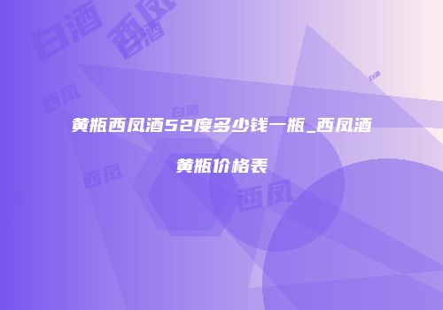 黄瓶西凤酒52度多少钱一瓶_西凤酒黄瓶价格表