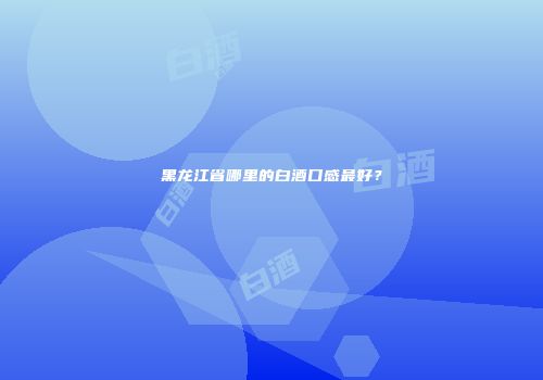 黑龙江省哪里的白酒口感最好？
