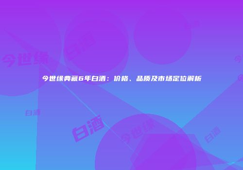 今世缘典藏6年白酒：价格、品质及市场定位解析