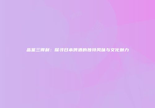 品鉴三得利：探寻日本啤酒的独特风味与文化魅力