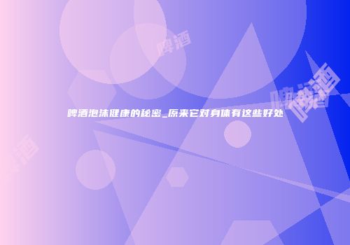 啤酒泡沫健康的秘密_原来它对身体有这些好处