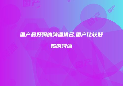 国产最好喝的啤酒排名,国产比较好喝的啤酒