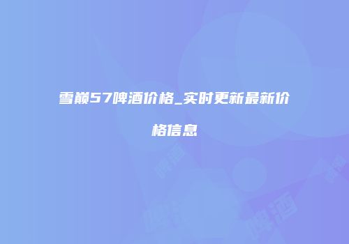 雪巅57啤酒价格_实时更新最新价格信息