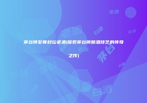 茅台镇至尊封坛老酒(探索茅台镇酿酒技艺的传奇之作)