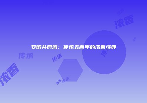 安徽井府酒：传承五百年的浓香经典