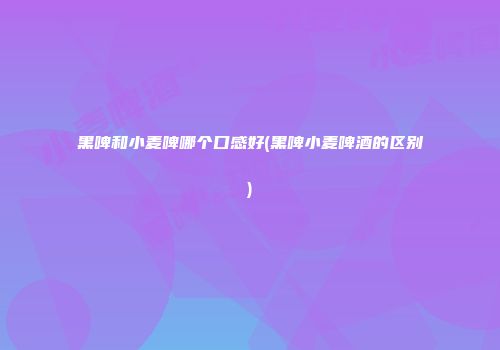 黑啤和小麦啤哪个口感好(黑啤小麦啤酒的区别)