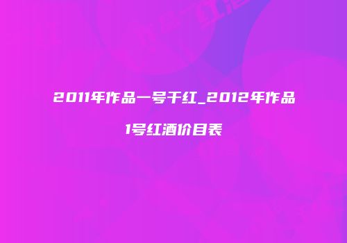 2011年作品一号干红_2012年作品1号红酒价目表